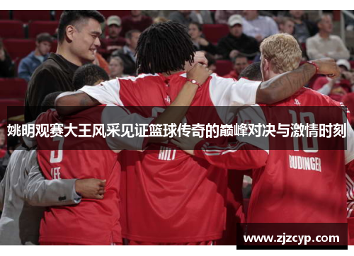 姚明观赛大王风采见证篮球传奇的巅峰对决与激情时刻