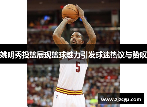 姚明秀投篮展现篮球魅力引发球迷热议与赞叹