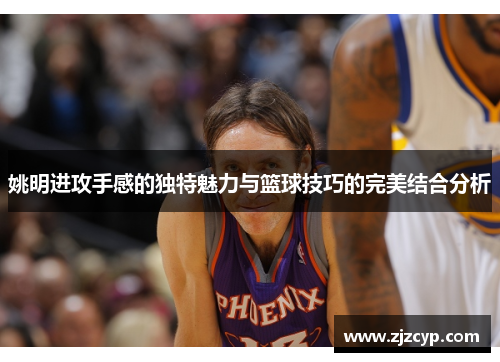姚明进攻手感的独特魅力与篮球技巧的完美结合分析