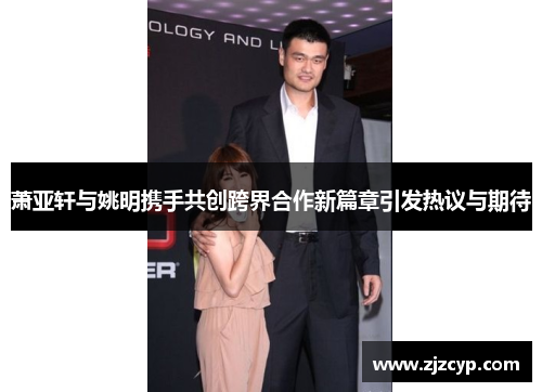 萧亚轩与姚明携手共创跨界合作新篇章引发热议与期待